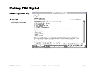 Making PIM Digital
Proteus (~1993-96)

Structure
  And a content page




© 2012 Thomas Erickson   Social Computing Group, IBM T. J. Watson Research Center   slide 26
 
