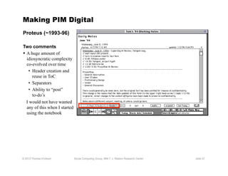 Making PIM Digital
Proteus (~1993-96)

Two comments
  A huge amount of
   idiosyncratic complexity
   co-evolved over time
    •  Header creation and
       reuse in ToC
    •  Separators
    •  Ability to “post”
       to-do’s
   I would not have wanted
   any of this when I started
   using the notebook




© 2012 Thomas Erickson          Social Computing Group, IBM T. J. Watson Research Center   slide 27
 