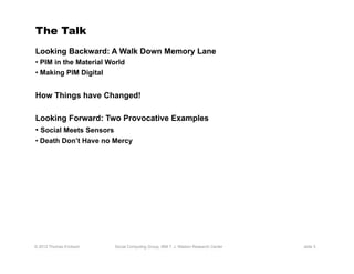 The Talk
Looking Backward: A Walk Down Memory Lane
•  PIM in the Material World
•  Making PIM Digital


How Things have Changed!

Looking Forward: Two Provocative Examples
•  Social Meets Sensors
•  Death Don’t Have no Mercy




© 2012 Thomas Erickson   Social Computing Group, IBM T. J. Watson Research Center   slide 3
 