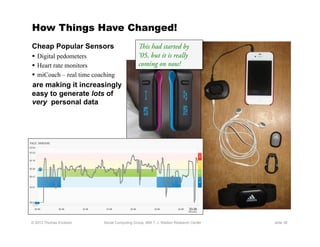 How Things Have Changed!
Cheap Popular Sensors                        is had started by
  Digital pedometers                        ‘05, but it is really
  Heart rate monitors                       coming on now!
  miCoach – real time coaching
are making it increasingly
easy to generate lots of
very personal data




© 2012 Thomas Erickson    Social Computing Group, IBM T. J. Watson Research Center   slide 38
 