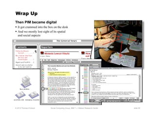 Wrap Up
Then PIM became digital
  It got crammed into the box on the desk
  And we mostly lost sight of its spatial
   and social aspects




© 2012 Thomas Erickson      Social Computing Group, IBM T. J. Watson Research Center   slide 55
 