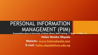 PERSONAL INFORMATION
MANAGEMENT (PIM)
Helen Nneka Okpala
Website: www.helenokpala.com
E-mail: helen.okpala@unn.edu.ng
Presentation done at University of Abuja Library Staff Training, 3rd May – 6th May, 2016.
 