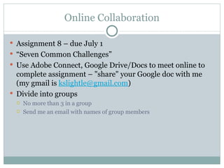 Online Collaboration

 Assignment 8 – due July 1
 “Seven Common Challenges”
 Use Adobe Connect, Google Drive/Docs to meet online to
  complete assignment – "share" your Google doc with me
  (my gmail is kslightle@gmail.com)
 Divide into groups
    No more than 3 in a group
    Send me an email with names of group members
 