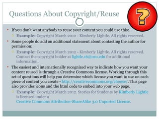 Questions About Copyright/Reuse
 If you don't want anybody to reuse your content you could use this:
    Example: Copyright March 2012 - Kimberly Lightle. All rights reserved.
 Some people do add an additional statement about contacting the author for
  permission:
   Example: Copyright March 2012 - Kimberly Lightle. All rights reserved.
     Contact the copyright holder at lightle.16@osu.edu for additional
     information.
 The easiest and internationally recognized way to indicate how you want your
  content reused is through a Creative Commons license. Working through this
  set of questions will help you determine which license you want to use on each
  piece of content you create - http://creativecommons.org/choose/. This page
  also provides icons and the html code to embed into your web page.
   Example: Copyright March 2012. Stories for Students by Kimberly Lightle
     is licensed under a
     Creative Commons Attribution-ShareAlike 3.0 Unported License.
 