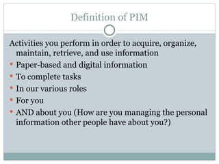 Definition of PIM

Activities you perform in order to acquire, organize,
  maintain, retrieve, and use information
 Paper-based and digital information
 To complete tasks
 In our various roles
 For you
 AND about you (How are you managing the personal
  information other people have about you?)
 