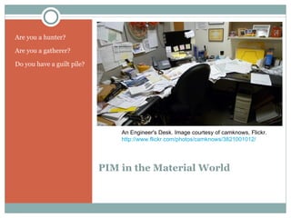 Are you a hunter?

Are you a gatherer?

Do you have a guilt pile?




                                An Engineer's Desk. Image courtesy of camknows, Flickr.
                                http://www.flickr.com/photos/camknows/3821001012/




                            PIM in the Material World
 