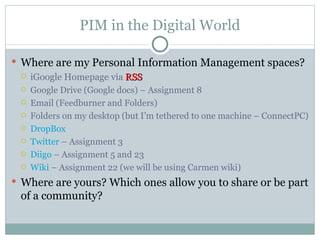 PIM in the Digital World

 Where are my Personal Information Management spaces?
   iGoogle Homepage via RSS
    Google Drive (Google docs) – Assignment 8
    Email (Feedburner and Folders)
    Folders on my desktop (but I’m tethered to one machine – ConnectPC)
    DropBox
    Twitter – Assignment 3
    Diigo – Assignment 5 and 23
    Wiki – Assignment 22 (we will be using Carmen wiki)
 Where are yours? Which ones allow you to share or be part
 of a community?
 