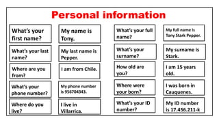 Personal information
What’s your
first name?
What’s your last
name?
What’s your
surname?
What’s your full
name?
Where do you
live?
What’s your
phone number?
How old are
you?
What’s your ID
number?
Where were
your born?
My name is
Tony.
My last name is
Pepper.
My surname is
Stark.
My full name is
Tony Stark Pepper.
I live in
Villarrica.
My phone number
is 956704343.
I am 15 years
old.
My ID number
is 17.456.211-k
I was born in
Cauquenes.
Where are you
from?
I am from Chile.
 