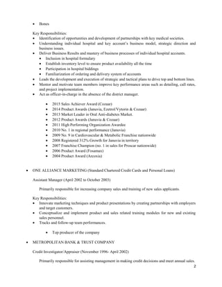 • Bones
Key Responsibilities:
• Identification of opportunities and development of partnerships with key medical societies.
• Understanding individual hospital and key account’s business model, strategic direction and
business issues.
• Deliver Business Results and mastery of business processes of individual hospital accounts.
• Inclusion in hospital formulary
• Establish inventory level to ensure product availability all the time
• Participation in hospital biddings
• Familiarization of ordering and delivery system of accounts
• Leads the development and execution of strategic and tactical plans to drive top and bottom lines.
• Mentor and motivate team members improve key performance areas such as detailing, call rates,
and project implementation.
• Act as officer-in-charge in the absence of the district manager.
• 2015 Sales Achiever Award (Cozaar)
• 2014 Product Awards (Januvia, Ezetrol/Vytorin & Cozaar)
• 2013 Market Leader in Oral Anti-diabetes Market.
• 2012 Product Awards (Januvia & Cozaar)
• 2011 High Performing Organization Awardee
• 2010 No. 1 in regional performance (Januvia)
• 2009 No. 9 in Cardiovascular & Metabolic Franchise nationwide
• 2008 Registered 312% Growth for Januvia in territory
• 2007 Franchise Champion (no. 1 in sales for Proscar nationwide)
• 2006 Product Award (Fosamax)
• 2004 Product Award (Arcoxia)
• ONE ALLIANCE MARKETING (Standard Chartered Credit Cards and Personal Loans)
Assistant Manager (April 2002 to October 2003)
Primarily responsible for increasing company sales and training of new sales applicants.
Key Responsibilities:
• Innovate marketing techniques and product presentations by creating partnerships with employers
and target customers.
• Conceptualize and implement product and sales related training modules for new and existing
sales personnel.
• Tracks and follow-up team performances.
• Top producer of the company
• METROPOLITAN BANK & TRUST COMPANY
Credit Investigator/Appraiser (November 1996- April 2002)
Primarily responsible for assisting management in making credit decisions and meet annual sales.
2
 