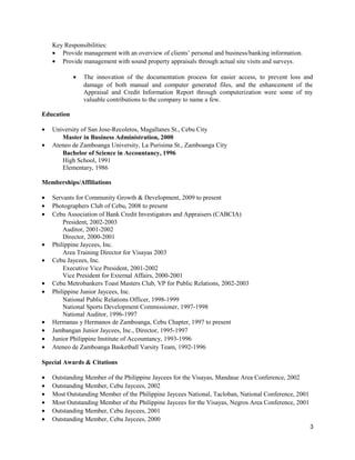 Key Responsibilities:
• Provide management with an overview of clients’ personal and business/banking information.
• Provide management with sound property appraisals through actual site visits and surveys.
• The innovation of the documentation process for easier access, to prevent loss and
damage of both manual and computer generated files, and the enhancement of the
Appraisal and Credit Information Report through computerization were some of my
valuable contributions to the company to name a few.
Education
• University of San Jose-Recoletos, Magallanes St., Cebu City
Master in Business Administration, 2000
• Ateneo de Zamboanga University, La Purisima St., Zamboanga City
Bachelor of Science in Accountancy, 1996
High School, 1991
Elementary, 1986
Memberships/Affiliations
• Servants for Community Growth & Development, 2009 to present
• Photographers Club of Cebu, 2008 to present
• Cebu Association of Bank Credit Investigators and Appraisers (CABCIA)
President, 2002-2003
Auditor, 2001-2002
Director, 2000-2001
• Philippine Jaycees, Inc.
Area Training Director for Visayas 2003
• Cebu Jaycees, Inc.
Executive Vice President, 2001-2002
Vice President for External Affairs, 2000-2001
• Cebu Metrobankers Toast Masters Club, VP for Public Relations, 2002-2003
• Philippine Junior Jaycees, Inc.
National Public Relations Officer, 1998-1999
National Sports Development Commissioner, 1997-1998
National Auditor, 1996-1997
• Hermanas y Hermanos de Zamboanga, Cebu Chapter, 1997 to present
• Jambangan Junior Jaycees, Inc., Director, 1995-1997
• Junior Philippine Institute of Accountancy, 1993-1996
• Ateneo de Zamboanga Basketball Varsity Team, 1992-1996
Special Awards & Citations
• Outstanding Member of the Philippine Jaycees for the Visayas, Mandaue Area Conference, 2002
• Outstanding Member, Cebu Jaycees, 2002
• Most Outstanding Member of the Philippine Jaycees National, Tacloban, National Conference, 2001
• Most Outstanding Member of the Philippine Jaycees for the Visayas, Negros Area Conference, 2001
• Outstanding Member, Cebu Jaycees, 2001
• Outstanding Member, Cebu Jaycees, 2000
3
 