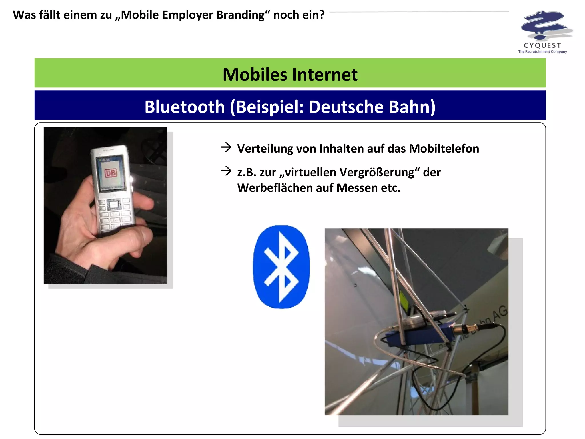 Was fällt einem zu „Mobile Employer Branding“ noch ein? Mobiles Internet Verteilung von Inhalten auf das Mobiltelefon z.B. zur „virtuellen Vergrößerung“ der Werbeflächen auf Messen etc.  Bluetooth (Beispiel: Deutsche Bahn) 