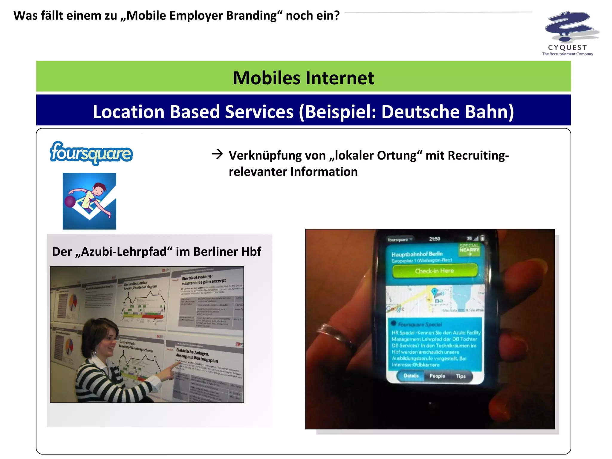 Was fällt einem zu „Mobile Employer Branding“ noch ein? Mobiles Internet Verknüpfung von „lokaler Ortung“ mit Recruiting-relevanter Information Location Based Services (Beispiel: Deutsche Bahn) Der „Azubi-Lehrpfad“ im Berliner Hbf 