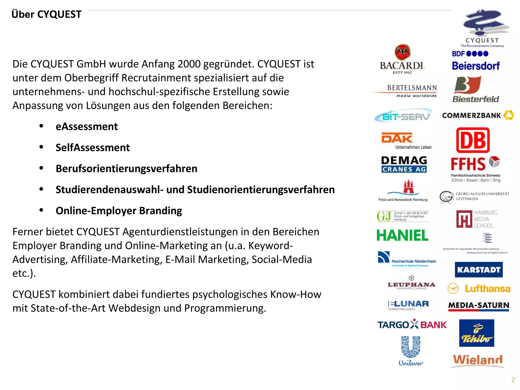 Über  CYQUEST Die CYQUEST GmbH wurde Anfang 2000 gegründet. CYQUEST ist unter dem Oberbegriff Recrutainment spezialisiert auf die unternehmens- und hochschul-spezifische Erstellung sowie Anpassung von Lösungen aus den folgenden Bereichen: eAssessment SelfAssessment Berufsorientierungsverfahren Studierendenauswahl- und Studienorientierungsverfahren Online-Employer Branding Ferner bietet CYQUEST Agenturdienstleistungen in den Bereichen Employer Branding und Online-Marketing an (u.a. Keyword-Advertising, Affiliate-Marketing, E-Mail Marketing, Social-Media etc.). CYQUEST kombiniert dabei fundiertes psychologisches Know-How mit State-of-the-Art Webdesign und Programmierung. 