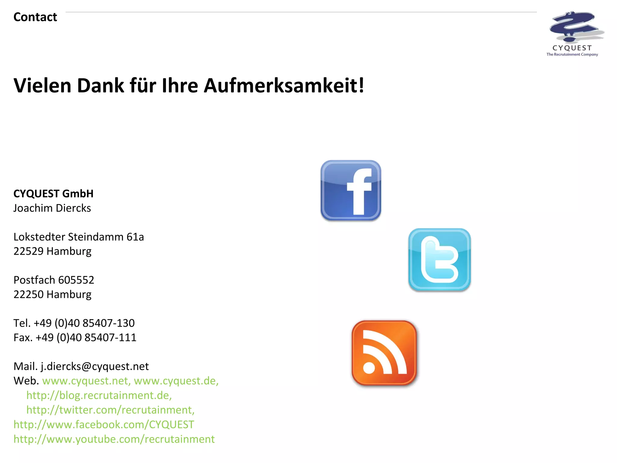 CYQUEST GmbH Joachim Diercks Lokstedter Steindamm 61a 22529 Hamburg Postfach 605552 22250 Hamburg Tel. +49 (0)40 85407-130 Fax. +49 (0)40 85407-111 Mail. j.diercks@cyquest.net Web.  www.cyquest.net ,  www.cyquest.de ,  http://blog.recrutainment.de ,  http://twitter.com/recrutainment , http://www.facebook.com/CYQUEST   http://www.youtube.com/recrutainment Contact Vielen Dank für Ihre Aufmerksamkeit! 