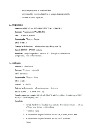 - Nivell alt programació en Visual Basic.
- Imprescindible experiència prèvia en tasques de programació.
- Idiomes: Nivell d'anglès alt.
3.- Programació:
Empresa: GRUPO MARZO PROFESSIONAL SERVICES
Buscant: Programador JAVA SPRING
Lloc: Las Tablas, Madrid
Experiència: Al menys 2 anys
Llocs oferts: 2
Categoria: Informàtica i telecomunicacions (Programació)
Salari: 18.000€ - 27.000€ brut/any
Requisits: 2 anys d'experiència en Java, JEE, Spring batch e Hibernate
o experiència en el sector financer.
4.- Explotació:
Empresa: TecSolutions
Buscant: Tècnic en explotació
Lloc: Barcelona
Experiència: Al menys 1 any
Llocs oferts: 1
Horari: De 14h-22h
Categoria: Informàtica i telecomunicacions - Sistemes
Salari: 15.000 € - 18.000 € Brut / any
Coneixements necessaris: SQL Oracle MySQL VB Script Eines de ticketing AIX HP
MySQL Oracle Scripting HP-UX
Requisits:
• Nivell Acadèmic: Mòdul de cicle formatiu de tècnic informàtic i / o Grau
d'Enginyeria tècnica en informàtica.
• Treball en equip
• Coneixements en plataforma de SO HP-UX, RedHat, Linux, AIX
• Coneixements en plataforma de SO Microsoft Windows
• Server
 