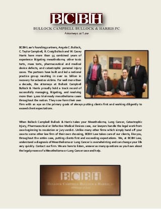BCBH Law’s founding partners, Angela C. Bullock,
C. Taylor Campbell, R. Craig Bullock and W. Casey
Harris have more than 55 combined years of
experience litigating mesothelioma, other toxic
torts, mass torts, pharmaceutical and medical
device defects, and catastrophic personal injury
cases. The partners have built and led a national
practice group resulting in over $1 billion in
recovery for asbestos victims. For well more than
a decade, the attorneys at Bullock Campbell
Bullock & Harris proudly hold a track record of
successfully managing, litigating, and resolving
more than 1,000 trial-ready mesothelioma cases
throughout the nation. They now form their own
Firm with an eye on the primary goals of always putting clients first and working diligently to
exceed client expectations.
When Bullock Campbell Bullock & Harris takes your Mesothelioma, Lung Cancer, Catastrophic
Injury, Pharmaceutical or Defective Medical Devices case, our lawyers handle the legal work from
case beginning to resolution or jury verdict. Unlike many other firms which simply hand off your
case to some other law firm of their own choosing, BCBH Law takes care of our clients, like you,
throughout the entire case, putting clients first and exceeding expectations. We, at BCBH Law,
understand a diagnosis of Mesothelioma or Lung Cancer is overwhelming and can change your life
very quickly. Contact our firm. We are here to listen, answer as many questions as you have about
the legal process of a Mesothelioma or Lung Cancer case and help.
 