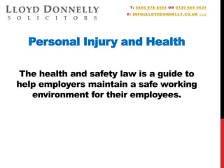 Personal Injury and Health
The health and safety law is a guide to
help employers maintain a safe working
environment for their employees.
T: 0800 978 8504 OR 0330 660 0631
E: INFO@LLOYDDONNELLY.CO.UK com
 