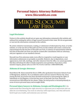 Personal Injury Attorney Baltimore
www.SlocumbLaw.com

Legal Disclaimer
Visitors to this website should not act upon any information contained in this website and
without first seeking the advice of legal counsel licensed in their state. We do not guarantee
or warrant the information contained in this website.
No action related to transmission, reading, or submission of information by, from, or to this
website, or to the law firm of Slocumb Law Firm via this website will create a contract for
representation by the law firm of Slocumb Law Firm. A contract of representation with the
law firm of Slocumb Law Firm can only be created after consultation with our attorneys,
and your signature on our standard contract.
Slocumb Law Firm attorneys make every effort to respond to e-mail inquiries or case
information submissions as promptly as possible. However, due to depositions, court
appearances, trial calls, meetings, and other absences from the office, we cannot guarantee
that they will always be able to timely respond to your questions. If you have a time
sensitive inquiry, please call us at 334-741-4110 or toll free 1-800-HURTLINE.

Alabama & Georgia Attorneys
David Bence Mr. Bence joined the firm in 2008, after graduation from Jones School of Law
in Montgomery, Alabama. He is an Alabama native and was raised in Phenix City. Since
joining the firm, his practice has been devoted exclusively to representing the rights of
individuals in civil litigation. In his first few years at Slocumb Law Firm, David has
recovered over $20 million for his clients. Today, his trial practice is focused primarily in
areas of severe personal injury and wrongful death.

Personal injury lawyers in Alabama, Georgia and Washington D.C. We
understand that choosing the right attorney to represent you is important and can
often be overwhelming. You want an attorney with experience, one who will work
hard to get you results, and someone you can trust.

 