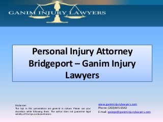 Personal Injury Attorney
Bridgeport – Ganim Injury
Lawyers
Disclaimer:
The tips in this presentation are general in nature. Please use your
discretion while following them. The author does not guarantee legal
validity of the tips contained herein.

www.ganiminjurylawyers.com
Phone: (203)445-6542
E-mail: george@ganiminjurylawyers.com

 
