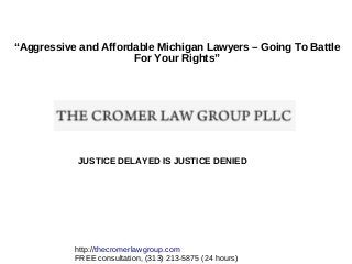 “Aggressive and Affordable Michigan Lawyers – Going To Battle
For Your Rights”

JUSTICE DELAYED IS JUSTICE DENIED

http://thecromerlawgroup.com
FREE consultation, (313) 213-5875 (24 hours)

 