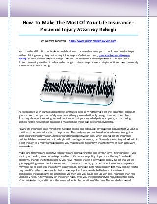How To Make The Most Of Your Life Insurance -
         Personal Injury Attorney Raleigh
_____________________________________________________________________________________

                    By Killyart Tarermu – http://www.northraleighlawyer.com


Yes, it can be difficult to write about web business processes because you do not know how far to go
with explaining everything. Just as a quick example of what we mean, personal injury attorney
Raleigh is an area that very many beginners will not have full knowledge about in the first place.
So you can easily see that it really can be dangerous to attempt some strategies until you are completely
sure of what you are doing.




As we proceed with our talk about these strategies, bear in mind they are just the tip of the iceberg. If
you are new, then you can safely assume anything you read will only be a glimpse into the subject.
The thing about not knowing is you do not know that your knowledge is incomplete, and so doing
something like networking or joining a mastermind group can be extremely helpful.

Having life insurance is a smart move. Getting proper and adequate coverage will require that you put in
the time to become educated in the process. This can leave you confused about where you ought to
start looking for information.Check around for competitive pricing, when purchasing life insurance
policies. Make sure your current policy is still meeting your needs, or if it needs something added to it. It
is not enough to simply compare prices; you must be able to confirm that the terms of each policy are
comparable.

Make sure that you are proactive when you are approaching the end of your term life insurance. If you
are in good health, seek out an improved term life insurance policy. If you are suffering from health
problems, change the term life policy you have into one that is a permanent policy. Doing this will let
you skip getting a new medical exam, and in the years to come, your permanent insurance payments
may wind up costing less than a term policy would.There are factors to consider that may compel you to
buy term life rather than a whole life insurance policy. Because whole life has an investment
component, the premiums are significantly higher, and you could end up with less insurance than you
ultimately need. A term policy, on the other hand, gives you the opportunity to repurchase the policy
after certain terms, and it holds the same value for the duration of the term.This morbidly-named
 