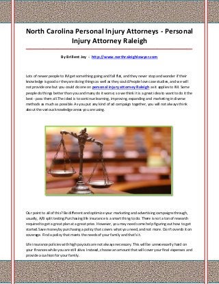 North Carolina Personal Injury Attorneys - Personal
             Injury Attorney Raleigh
_____________________________________________________________________________________

                      By Brillent Joy - http://www.northraleighlawyer.com



Lots of newer people to IM get something going and fall flat, and they never stop and wonder if their
knowledge is good or they are doing things as well as they could.People love case studies, and we will
not provide one but you could do one on personal injury attorney Raleigh as it applies to IM. Some
people do things better than you and many do it worse; so we think it is a great idea to want to do it the
best - pass them all.The ideal is to continue learning, improving, expanding and marketing in diverse
methods as much as possible. As you put any kind of ad campaign together, you will not always think
about the various knowledge areas you are using.




Our point to all of this? Be different and optimize your marketing and advertising campaigns through,
usually, A/B split testing.Purchasing life insurance is a smart thing to do. There is not a ton of research
required to get a great plan at a great price. However, you may need some help figuring out how to get
started.Save money by purchasing a policy that covers what you need, and not more. Don't overdo it on
coverage. Find a policy that meets the needs of your family and that's it.

Life insurance policies with high payouts are not always necessary. This will be unnecessarily hard on
your finances while you are still alive. Instead, choose an amount that will cover your final expenses and
provide a cushion for your family.
 