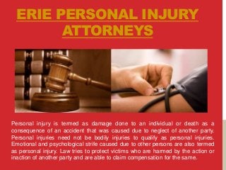 ERIE PERSONAL INJURY
ATTORNEYS
Personal injury is termed as damage done to an individual or death as a
consequence of an accident that was caused due to neglect of another party.
Personal injuries need not be bodily injuries to qualify as personal injuries.
Emotional and psychological strife caused due to other persons are also termed
as personal injury. Law tries to protect victims who are harmed by the action or
inaction of another party and are able to claim compensation for the same.
 