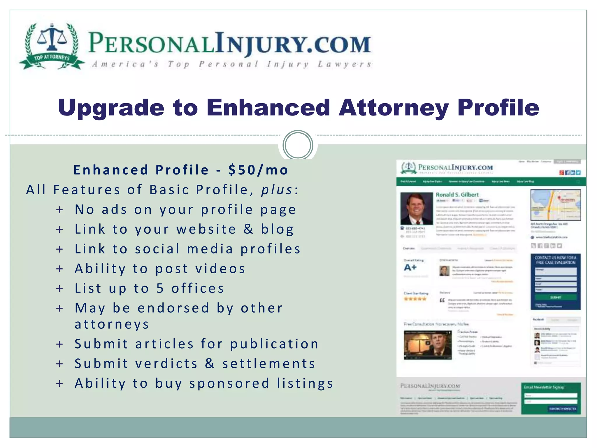 Upgrade to Enhanced Attorney Profile 
E n h a n c e d P ro f i l e - $ 5 0 /mo 
Al l F e a t u re s o f B a s i c P ro f i l e , p l u s : 
+ No a d s o n yo u r p ro f i l e p a g e 
+ L i n k to yo u r we b s i te & b l o g 
+ L i n k to s o c i a l me d i a p ro f i l e s 
+ Ab i l i t y to p o s t v i d e o s 
+ L i s t u p to 5 o f f i c e s 
+ May b e e n d o r s e d b y o t h e r 
a t to r n e y s 
+ S u bmi t a r t i c l e s fo r p u b l i c a t i o n 
+ S u bmi t v e rd i c t s & s e t t l eme n t s 
+ Ab i l i t y to b u y s p o n s o re d l i s t i n g s 
 