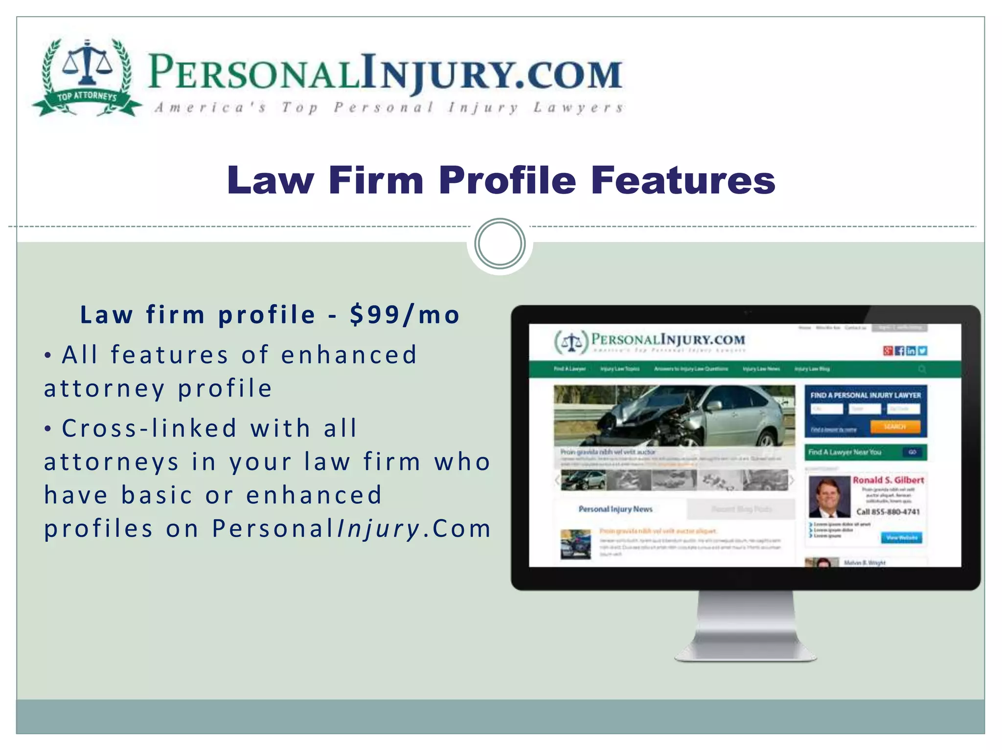 Law Firm Profile Features 
L aw f i rm prof i le - $ 9 9 /mo 
• Al l features of enhanc ed 
at torney prof i le 
• Cros s - l inked wi th a l l 
at torney s in your l aw f i rm who 
have ba s i c or enhanc ed 
prof i les on Per sona l Injur y .Com 
 