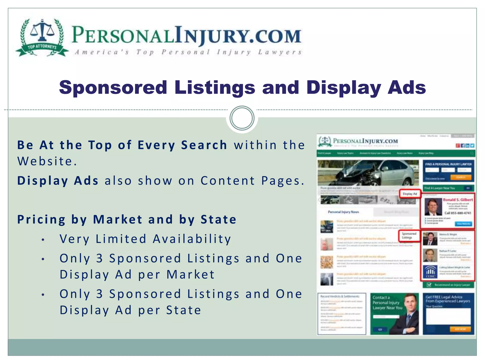 Sponsored Listings and Display Ads 
Be At the Top of Ever y Sear ch wi thin the 
Webs i te. 
Di spl ay Ads a l so show on Content Pa ges . 
Pr i c ing by Mar ket and by S tate 
• Ver y L imi ted Ava i l abi l i t y 
• Onl y 3 Sponsored L i s t ing s and One 
Di spl ay Ad per Ma r ket 
• Onl y 3 Sponsored L i s t ing s and One 
Di spl ay Ad per S tate 
 