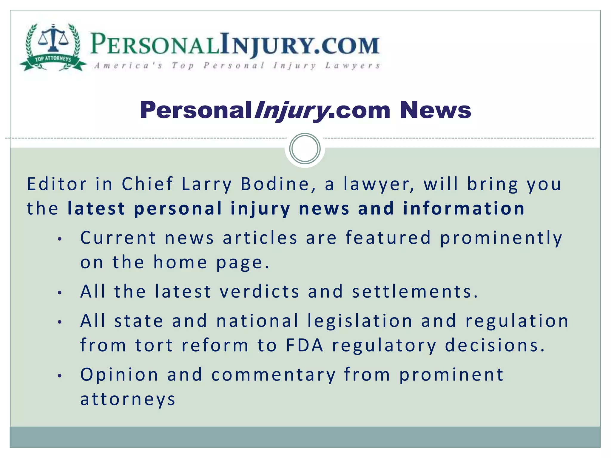 PersonalInjury.com News 
Edi tor in Chief Lar ry Bodine, a lawyer, wi l l br ing you 
the latest personal injury news and informat ion 
• Cur rent news ar t ic les are featured prominent ly 
on the home page. 
• Al l the latest verdic t s and set t lement s . 
• Al l state and nat ional legi s lat ion and regulat ion 
f rom tor t reform to FDA regulatory dec i s ions . 
• Opinion and commentary f rom prominent 
at torneys 
 