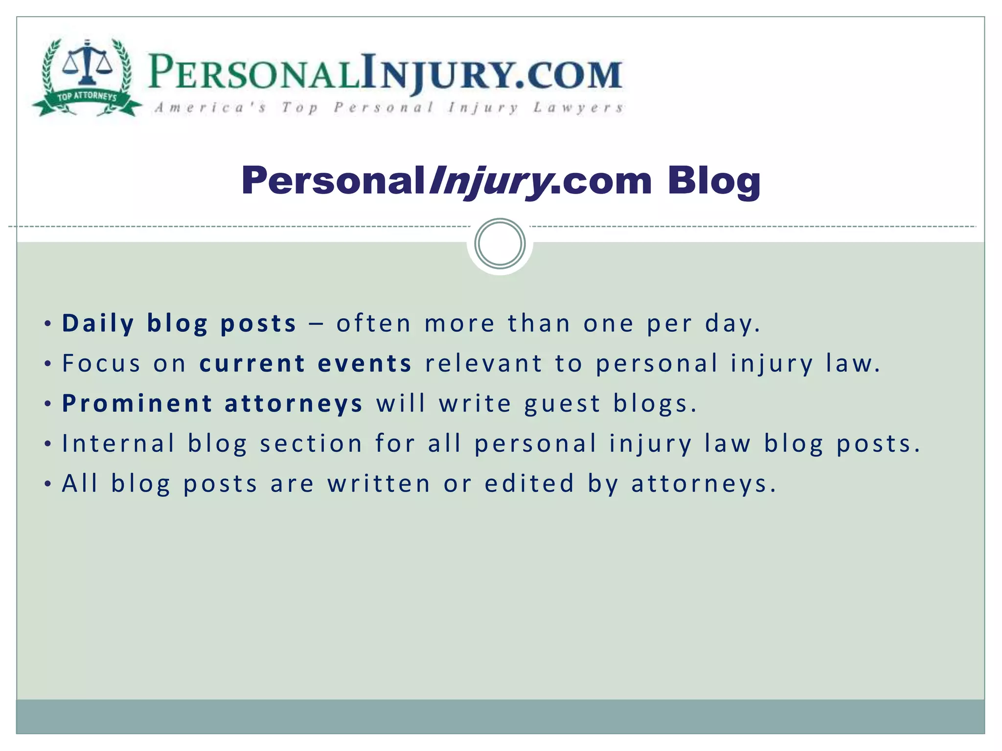 PersonalInjury.com Blog 
• Dai l y blog pos t s – of ten more than one per day. 
• Focus on cur rent event s relevant to per sona l injur y l aw. 
• Prominent at torneys wi l l wr i te gues t blog s . 
• Interna l blog sec t ion for a l l per sona l injur y l aw blog pos t s . 
• Al l blog pos t s a re wr i t ten or edi ted by at torney s . 
