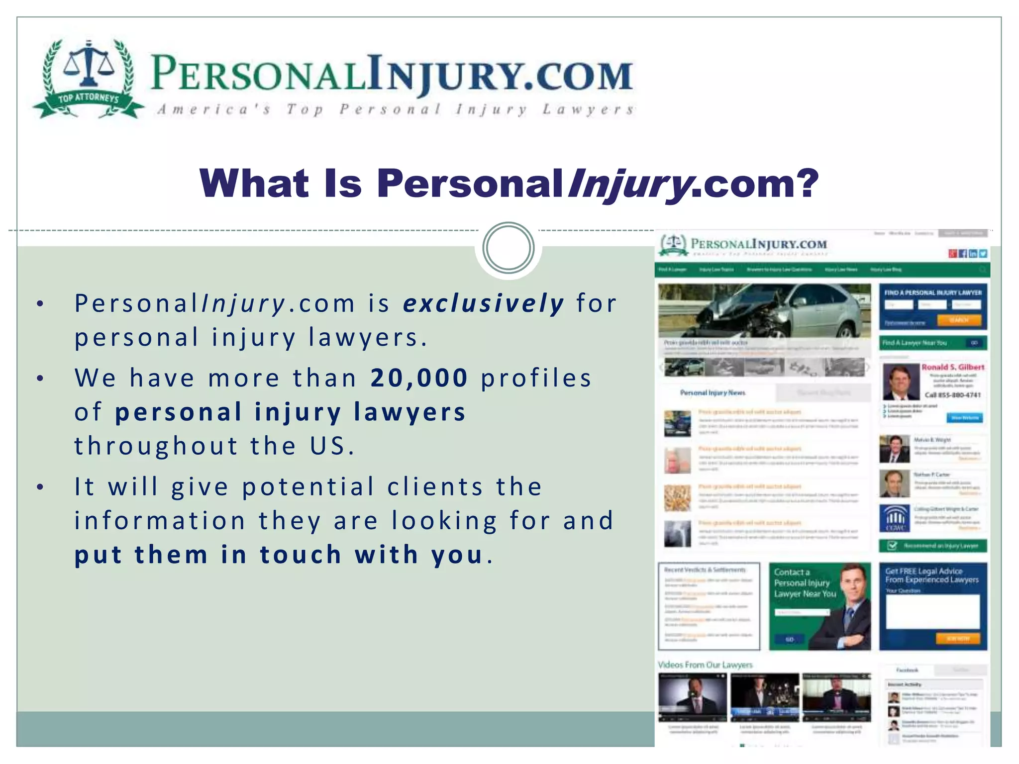 What Is PersonalInjury.com? 
• Per sona l Injur y . com i s exc lus i v e l y for 
per sona l injur y l awyer s . 
• We have more than 20,000 prof i les 
of per sonal injur y l awyer s 
throughout the US . 
• I t wi l l g i ve potent i a l c l ient s the 
informat ion they a re look ing for and 
put them in touch wi th you . 
 