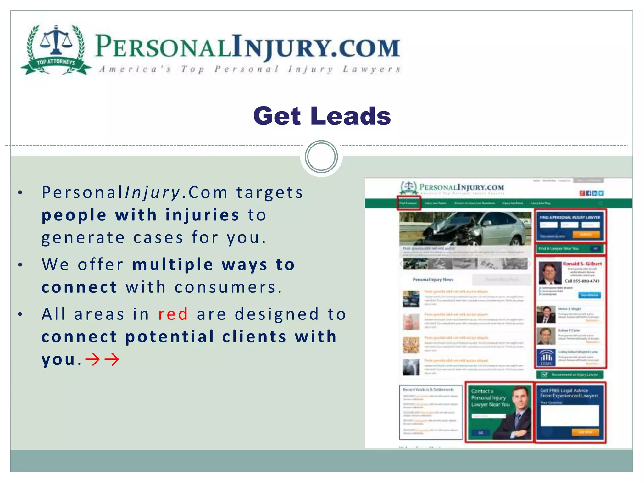 Get Leads 
• Per sona l Injur y .Com ta rget s 
people wi th injur ies to 
generate cases for you. 
• We of fer mul t iple ways to 
connec t wi th consumer s . 
• Al l a rea s in red a re des i gned to 
connec t potent ial c l ient s wi th 
you.→→ 
 