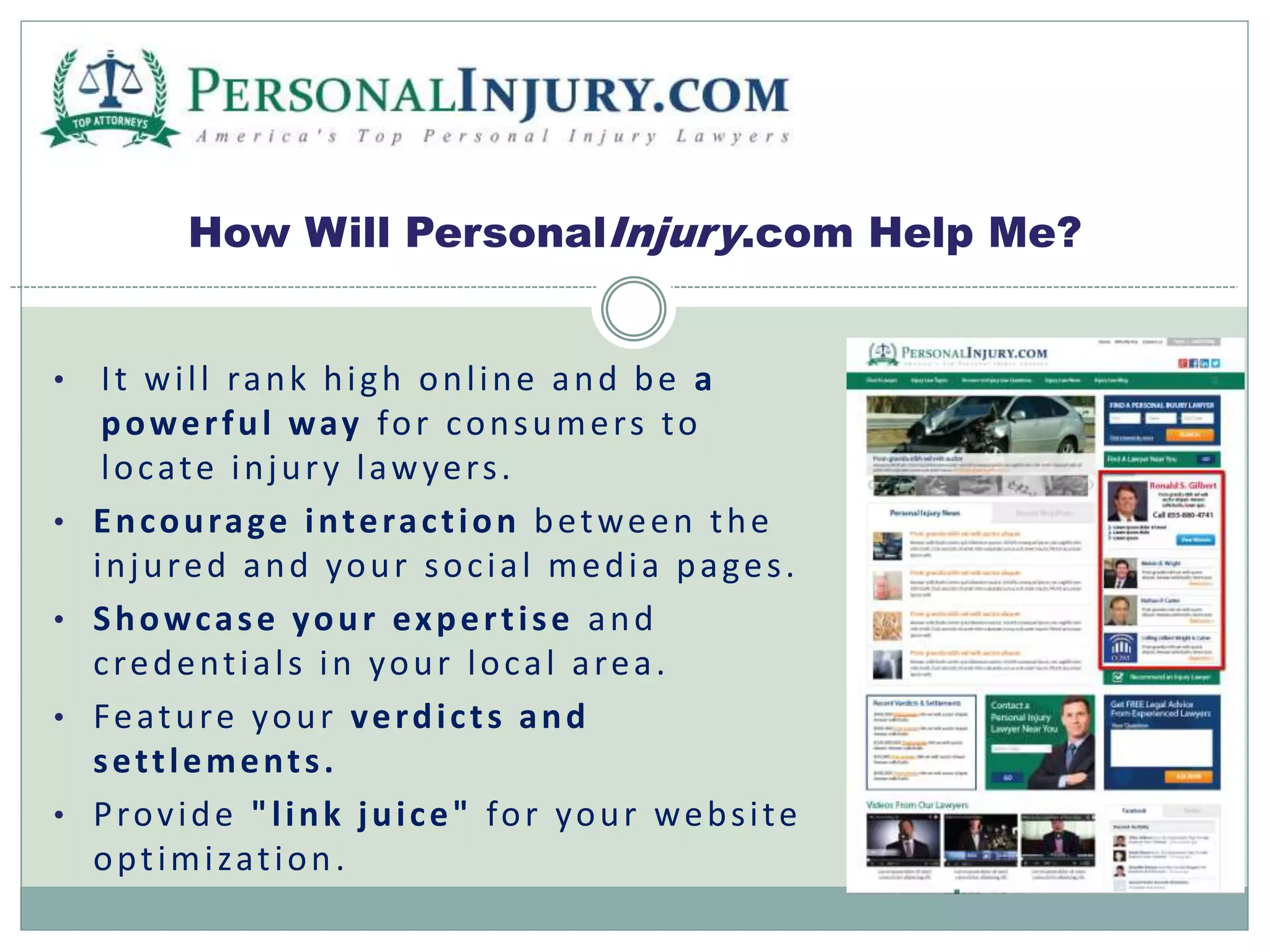 How Will PersonalInjury.com Help Me? 
• I t wi l l rank hi gh onl ine and be a 
power ful way for consumer s to 
locate injur y lawyer s . 
• Encourage interac t ion between the 
injured and your soc ia l media pa ges . 
• Showcase your exper t i se and 
c redent ial s in your local area. 
• Feature your verdi c t s and 
set t lement s . 
• Prov ide " l ink jui ce" for your webs i te 
opt imi zat ion . 
 