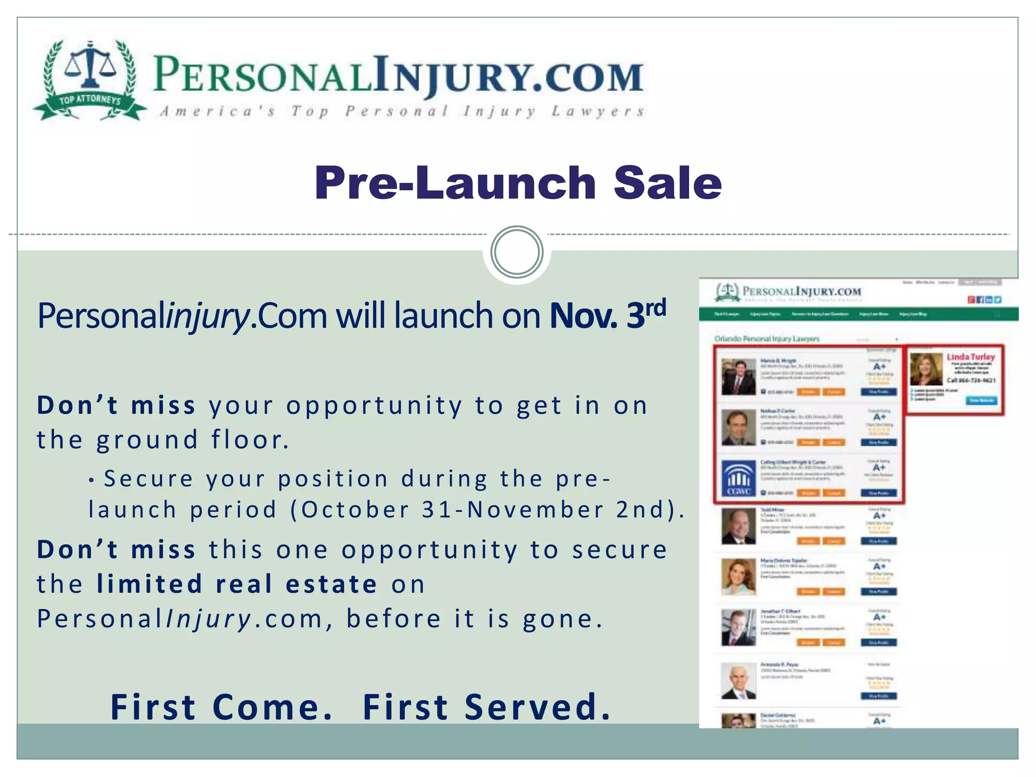 Pre-Launch Sale 
Personalinjury.Com will launch on Nov. 3rd 
D o n ’ t m i s s your oppor tuni t y to get in on 
the g round f loor. 
• S e c u re yo u r p o s i t i o n d u r i n g t h e p re - 
l a u n c h p e r i o d (Oc to b e r 3 1 -No v emb e r 2 n d ) . 
D o n ’ t m i s s thi s one oppor tuni t y to secure 
the l imi ted real es tate on 
Per sona l Injur y . com, before i t i s gone. 
First Come. First Served. 
 