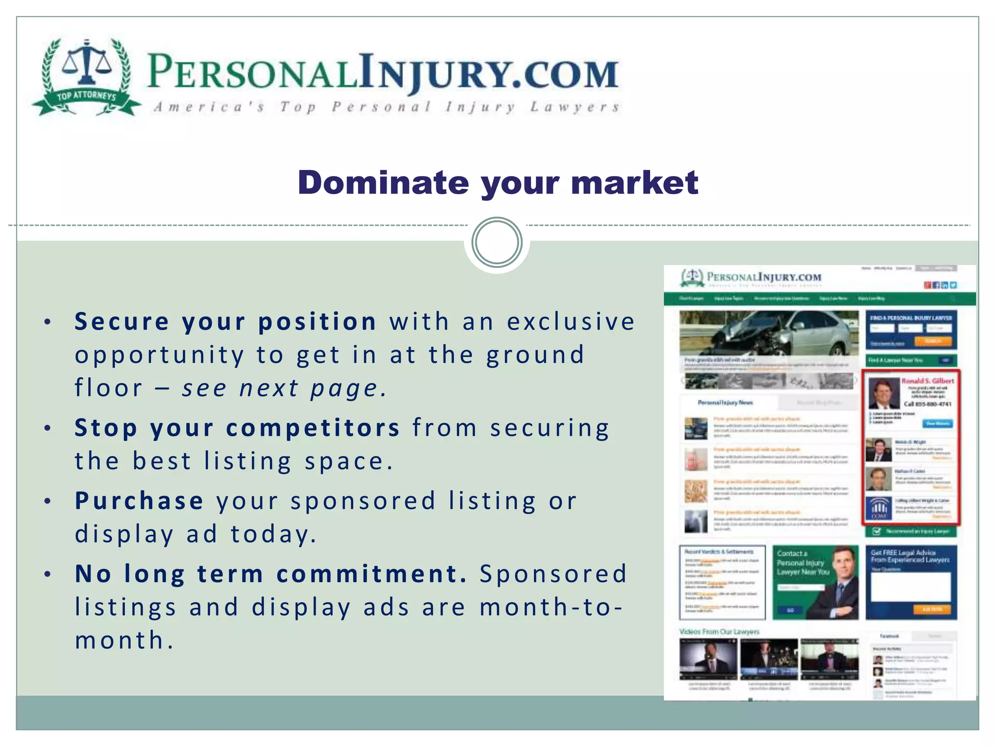 Dominate your market 
• Secure your pos i t ion wi th an exc lus i ve 
oppor tuni t y to get in at the g round 
f loor – s e e nex t page . 
• S top your compet i tor s f rom secur ing 
the bes t l i s t ing spa c e. 
• Pur chas e your sponsored l i s t ing or 
di spl ay ad today. 
• No long term commi tment . Sponsored 
l i s t ing s and di spl ay ads a re month -to-month. 
 