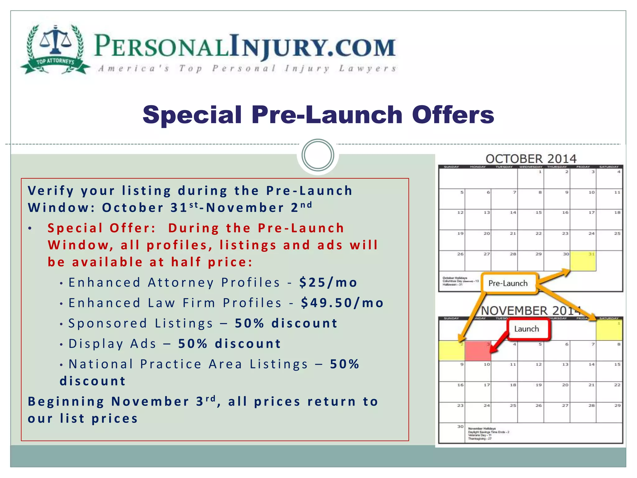 Special Pre-Launch Offers 
Ve r i f y y o u r l i s t i n g d u r i n g t h e P r e - L a u n c h 
Wi n d ow: Oc t o b e r 3 1 s t -No v emb e r 2 nd 
• S p e c i a l Of f e r : D u r i n g t h e P r e - L a u n c h 
Wi n d ow, a l l p r o f i l e s , l i s t i n g s a n d a d s wi l l 
b e a v a i l a b l e a t h a l f p r i c e : 
• E n h a n c e d At t o r n e y P r o f i l e s - $ 2 5 /mo 
• E n h a n c e d L aw F i rm P r o f i l e s - $ 4 9 . 5 0 /mo 
• S p o n s o r e d L i s t i n g s – 5 0% d i s c o u n t 
• D i s p l a y A d s – 5 0% d i s c o u n t 
• Na t i o n a l P r a c t i c e A r e a L i s t i n g s – 5 0% 
d i s c o u n t 
B e g i n n i n g No v emb e r 3 r d , a l l p r i c e s r e t u r n t o 
o u r l i s t p r i c e s 
 
