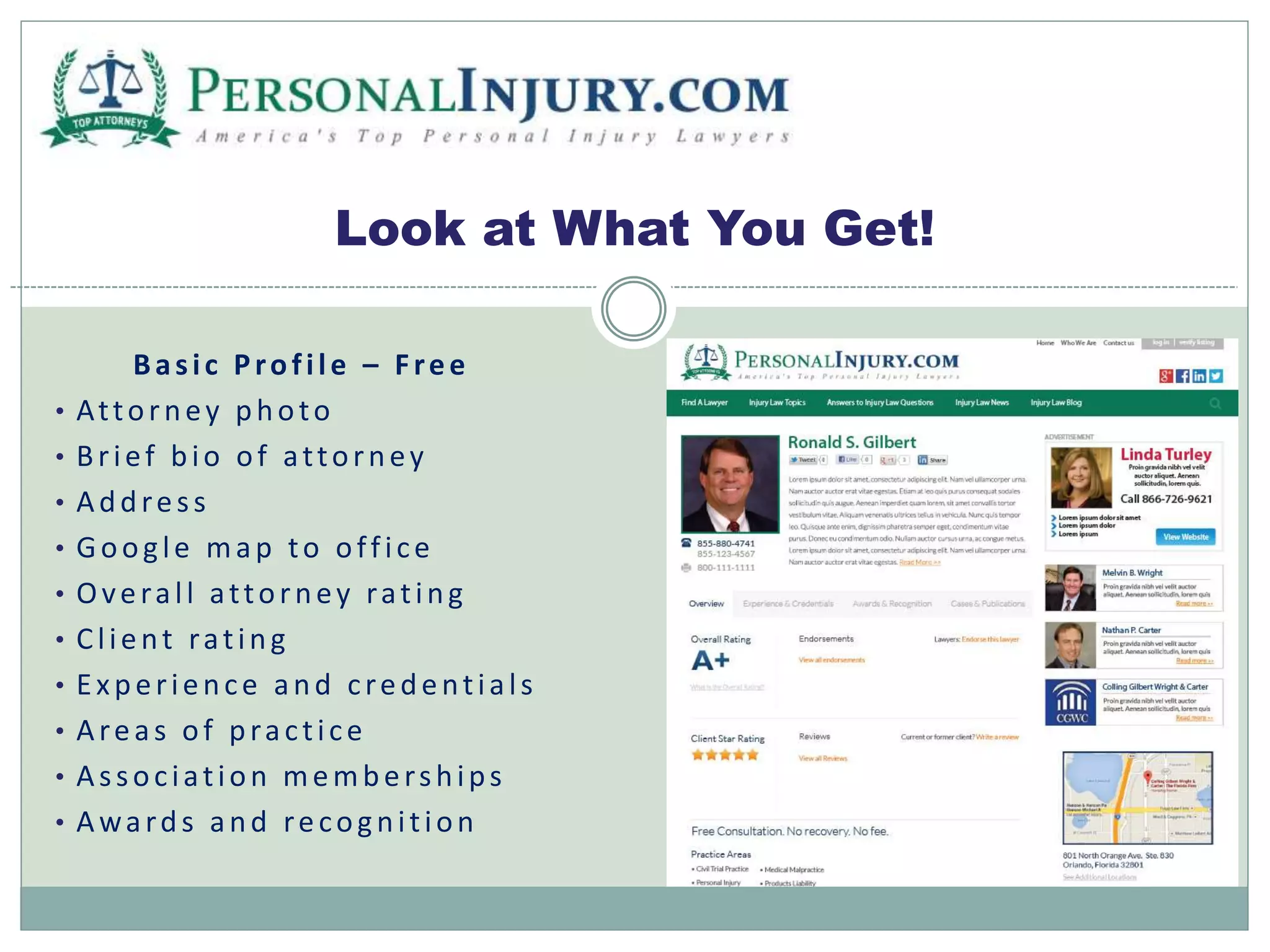 Look at What You Get! 
Ba s i c P ro f i l e – F re e 
• At to r n e y p h o to 
• B r i e f b i o o f a t to r n e y 
• Ad d re s s 
• Go o g l e ma p to o f f i c e 
• Ov e ra l l a t to r n e y ra t i n g 
• C l i e n t ra t i n g 
• E x p e r i e n c e a n d c re d e n t i a l s 
• Are a s o f p ra c t i c e 
• As s o c i a t i o n memb e r s h i p s 
• Awa rd s a n d re co g n i t i o n 
 