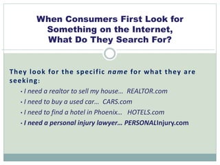 When Consumers First Look for 
Something on the Internet, 
What Do They Search For? 
They look for the spec i f ic name for what they are 
seeking: 
• I need a realtor to sell my house… REALTOR.com 
• I need to buy a used car… CARS.com 
• I need to find a hotel in Phoenix… HOTELS.com 
• I need a personal injury lawyer… PERSONALInjury.com 
 