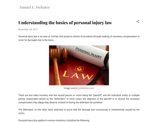 Daniel E. DeKoter
Understanding the basics of personal injury law
November 30, 2017
Personal injury law is an area of civil law that protects victims of accidents through seeking of monetary compensation to
cover for damages due to the injury. 
Image source: piratelaws.com
There are two sides involved, with the injured person or victim being the “plaintiff,” and the individual, entity, or multiple
parties responsible named as the “defendant.” In most cases, the objective of the plaintiff is to receive the monetary
compensation they allege they deserve, instead of having the defendant be punished. 
The defendant, on the other hand, attempts to prove that the damage was consciously or inadvertently caused by the
victim. 
Personal injury law applies to various situations, including the following: 
 