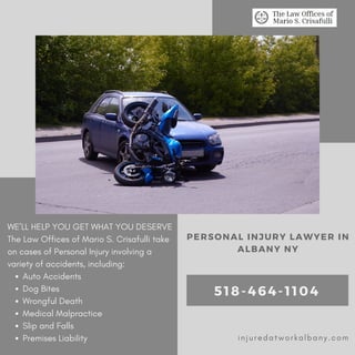 Auto Accidents
Dog Bites
Wrongful Death
Medical Malpractice
Slip and Falls
Premises Liability
WE’LL HELP YOU GET WHAT YOU DESERVE
The Law Offices of Mario S. Crisafulli take
on cases of Personal Injury involving a
variety of accidents, including:
PERSONAL INJURY LAWYER IN
ALBANY NY
518-464-1104
injuredatworkalbany.com
 