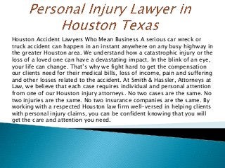 Houston Accident Lawyers Who Mean Business A serious car wreck or
truck accident can happen in an instant anywhere on any busy highway in
the greater Houston area. We understand how a catastrophic injury or the
loss of a loved one can have a devastating impact. In the blink of an eye,
your life can change. That’s why we fight hard to get the compensation
our clients need for their medical bills, loss of income, pain and suffering
and other losses related to the accident. At Smith & Hassler, Attorneys at
Law, we believe that each case requires individual and personal attention
from one of our Houston injury attorneys. No two cases are the same. No
two injuries are the same. No two insurance companies are the same. By
working with a respected Houston law firm well-versed in helping clients
with personal injury claims, you can be confident knowing that you will
get the care and attention you need.
 