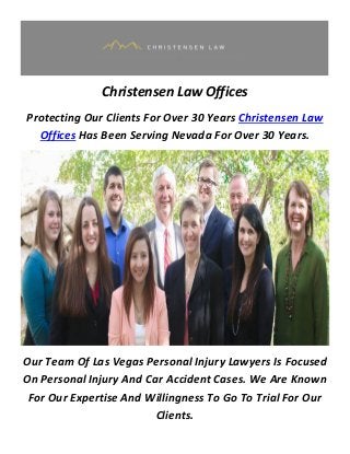 Christensen Law Offices
Protecting Our Clients For Over 30 Years Christensen Law
Offices Has Been Serving Nevada For Over 30 Years.
Our Team Of Las Vegas Personal Injury Lawyers Is Focused
On Personal Injury And Car Accident Cases. We Are Known
For Our Expertise And Willingness To Go To Trial For Our
Clients.
 