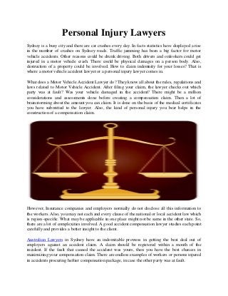 Personal Injury Lawyers
Sydney is a busy city and there are car crashes every day. In facts statistics have displayed a rise
in the number of crashes on Sydney roads. Traffic jamming has been a big factor for motor
vehicle accidents. Other reasons could be drunk driving. Both drivers and onlookers could get
injured in a motor vehicle crash. There could be physical damages on a person body. Also,
destruction of a property could be involved. How to claim indemnity for your losses? That is
where a motor vehicle accident lawyer or a personal injury lawyer comes in.
What does a Motor Vehicle Accident Lawyer do? They know all about the rules, regulations and
laws related to Motor Vehicle Accident. After filing your claim, the lawyer checks out which
party was at fault? Was your vehicle damaged in the accident? There might be a million
considerations and assessments done before creating a compensation claim. Then a lot of
brainstorming about the amount you can claim. It is done on the basis of the medical certificates
you have submitted to the lawyer. Also, the kind of personal injury you bear helps in the
construction of a compensation claim.
However, Insurance companies and employers normally do not disclose all this information to
the workers. Also, you may not each and every clause of the national or local accident law which
is region-specific. What may be applicable in one place might not be same in the other state. So,
there are a lot of complexities involved. A good accident compensation lawyer studies each point
carefully and provides a better insight to the client.
Australian Lawyers in Sydney have an indomitable prowess in getting the best deal out of
employers against an accident claim. A claim should be registered within a month of the
incident. If the fault that caused the accident was yours, then you have the best chances in
maximizing your compensation claim. There are endless examples of workers or persons injured
in accidents procuring heftier compensation package, in case the other party was at fault.
 