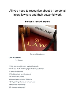 All you need to recognise about #1 personal
injury lawyers and their powerful work
Personal Injury Lawyers
Personal Injury Lawyer
Table of Contents
1. Creation
2. Who are non-public injury legal professionals
3. Instances dealt with through private damage attorneys
4. Types of repayment
5. What do private harm lawyers do
5.1. Investigating claims
5.2.Investigation and proof collecting
5.3. Negotiating with insurance businesses
5.4.Education of pleadings
5.5. Conducting discovery
 