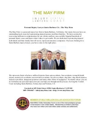 Personal Injury Lawyer Santa Barbara CA - The May Firm

The May Firm is a personal injury law firm in Santa Barbara, California. Our injury lawyers have an
outstanding track record of representing injured persons and their families. We have assisted in
recovering millions in compensation for our clients and have successfully litigated hundreds of
personal injury cases and know what it takes to get results. We are dedicated to protecting injured
individuals and their family but will never, represent insurance companies. If you are looking for a
Santa Barbara injury lawyer, you have come to the right place.




We represent clients who have suffered injuries from auto accidents, bus accidents, wrongful death
claims, motorcycle accidents, tractor-trailer accidents, bicycle accidents, dog bites, dog attack injuries,
defective products, dangerous premises and many other forms of negligence. No matter where you are
in California our personal injury lawyers can help you throughout the process. Serving the Central
Coast including Santa Barbara, Goleta,Ojai and Ventura, CA.

                    Located at 629 State Street #228, Santa Barbara, CA 93101
                   805-330-6467 - info@mayfirm.com - http://www.mayfirm.com
 