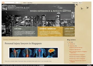 0 More Next Blog» Create Blog Sign In 
Tuesday, 16 September 2014 
Personal injury lawyers in Singapore 
There are a broad range of personal injury accidents that could occur in our everyday lives. 
Blog Archive 
▼ 2014 (39) 
► October (1) 
▼ September (12) 
Singapore Law Firm Services 
Singapore Legal Services 
Best in Business Lawyers in Singapore - 
Gjclaw.com... 
Spousal Maintenance in Singapore 
Personal injury lawyers in Singapore 
Personal injury claims in Singapore 
Finding your Personal Injury lawyer in 
Singapore 
The concept of constructive dismissal in 
Created by PDFmyURL. Remove this footer and set your own layout? Get a license! 
 
