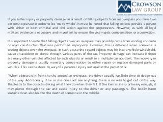 If you suffer injury or property damage as a result of falling objects from an overpass you have two
options to pursue in order to be ‘made whole’. It must be noted that falling objects provide a person
with either or both criminal and civil action against the perpetrators. However, as with all legal
matters evidence is necessary and important to ensure the victim gets compensation or a conviction.
It is important to note that falling objects over an overpass may possibly come from eroding concrete
or road construction that was performed improperly. However, this is different when someone is
tossing objects over the overpass. In such a case the tossed objects may hit into a vehicle windshield,
cause an accident or pierce through various parts of the car. Property damage can increase if there
are many other vehicles affected by such objects or result in a multiple car accident. The recovery in
property damage is usually monetary compensation to either repair or replace damaged parts or
vehicles. This can be done by way of a personal injury suit against the perpetrator.
“When objects rain from the sky around an overpass, the driver usually has little time to dodge out
of the way. Additionally, if he or she does not see anything, there is no way to get out of the way.
This leads to the objects striking what they do when they fall. If the item is sharp or heavy enough, it
may pierce through the car and cause injury to the driver or any passengers. The bodily harm
sustained can also lead to the death of someone in the vehicle.
 