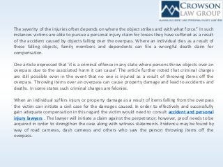 The severity of the injuries often depends on where the object strikes and with what force.” In such
instances victims are able to pursue a personal injury claim for losses they have suffered as a result
of the accident caused by objects falling over the overpass. Where an individual dies as a result of
these falling objects, family members and dependents can file a wrongful death claim for
compensation.
One article expressed that ‘it is a criminal offence in any state where persons throw objects over an
overpass due to the associated harm it can cause’. The article further noted that criminal charges
are still possible even in the event that no one is injured as a result of throwing items off the
overpass. Throwing items over an overpass can cause property damage and lead to accidents and
deaths. In some states such criminal charges are felonies.
When an individual suffers injury or property damage as a result of items falling from the overpass
the victim can initiate a civil case for the damages caused. In order to effectively and successfully
gain adequate compensation in this regard the victim would need to consult accident and personal
injury lawyers . The lawyer will initiate a claim against the perpetrator; however, proof needs to be
acquired in order to strengthen the case along with witness statements. Evidence may be found by
way of road cameras, dash cameras and others who saw the person throwing items off the
overpass.
 